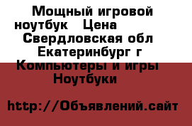 Мощный игровой ноутбук › Цена ­ 34 000 - Свердловская обл., Екатеринбург г. Компьютеры и игры » Ноутбуки   